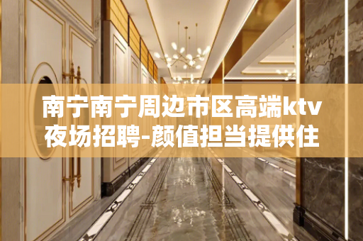 南宁南宁周边市区高端ktv夜场招聘-颜值担当提供住靠谱