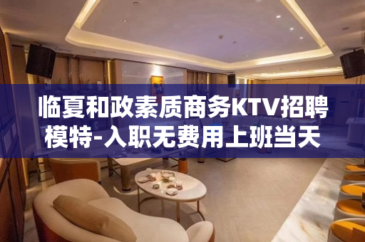 临夏和政素质商务KTV招聘模特-入职无费用上班当天上班