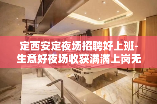 定西安定夜场招聘好上班-生意好夜场收获满满上岗无忧
