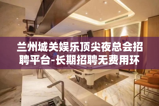 兰州城关娱乐顶尖夜总会招聘平台-长期招聘无费用环境好好