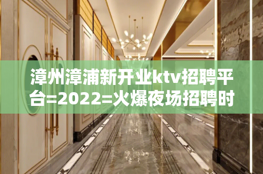 漳州漳浦新开业ktv招聘平台=2022=火爆夜场招聘时尚模特