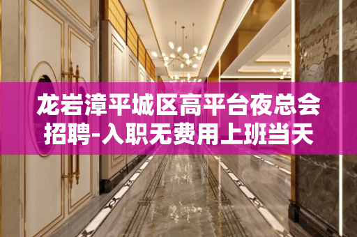 龙岩漳平城区高平台夜总会招聘-入职无费用上班当天上班