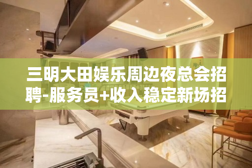 三明大田娱乐周边夜总会招聘-服务员+收入稳定新场招聘信息