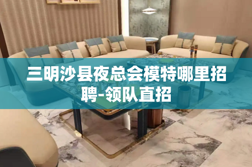 三明沙县夜总会模特哪里招聘-领队直招