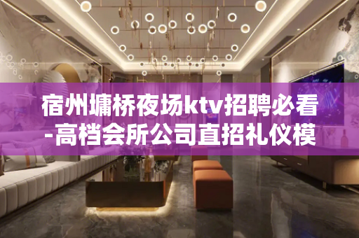 宿州墉桥夜场ktv招聘必看-高档会所公司直招礼仪模特兼职