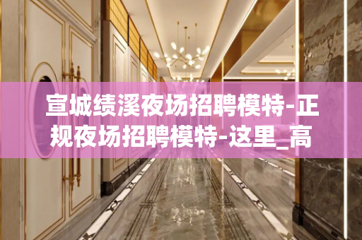 宣城绩溪夜场招聘模特-正规夜场招聘模特-这里_高