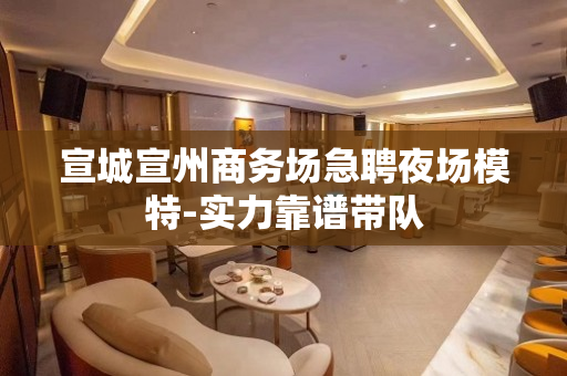 宣城宣州商务场急聘夜场模特-实力靠谱带队