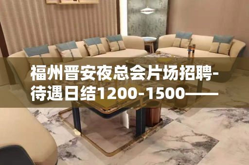福州晋安夜总会片场招聘-待遇日结1200-1500——客源稳