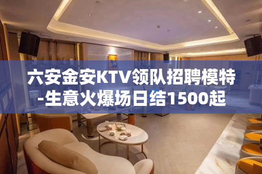 六安金安KTV领队招聘模特-生意火爆场日结1500起