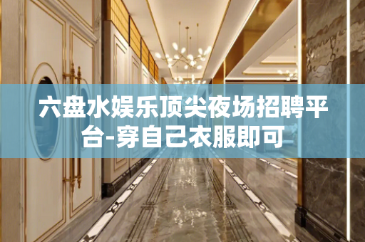 六盘水娱乐顶尖夜场招聘平台-穿自己衣服即可