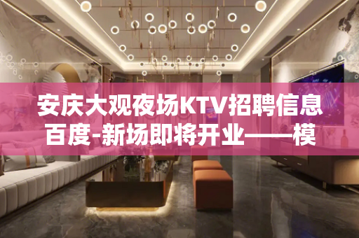 安庆大观夜场KTV招聘信息百度-新场即将开业——模特兼职公主