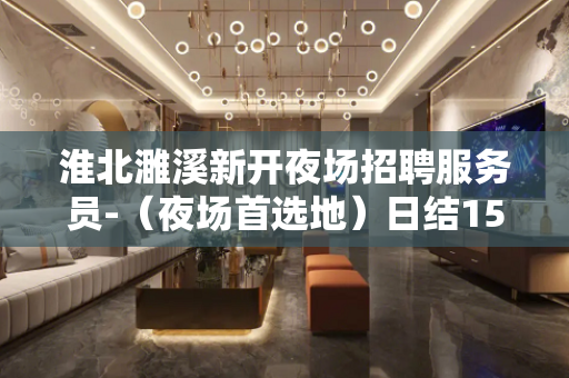 淮北濉溪新开夜场招聘服务员-（夜场首选地）日结1500起