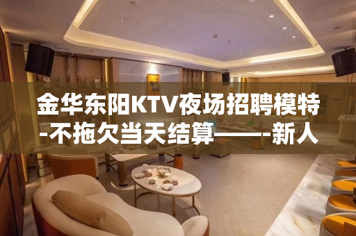 金华东阳KTV夜场招聘模特-不拖欠当天结算——-新人优先上班
