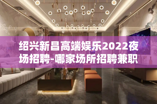 绍兴新昌高端娱乐2022夜场招聘-哪家场所招聘兼职女孩-待遇