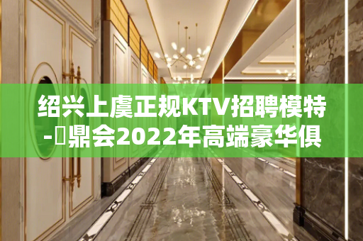 绍兴上虞正规KTV招聘模特-沄鼎会2022年高端豪华俱乐部