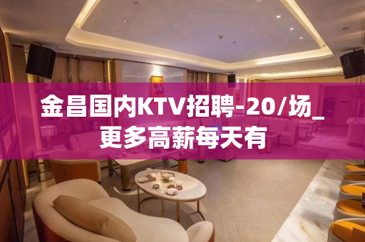 金昌国内KTV招聘-20/场_更多高薪每天有