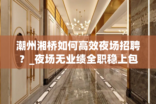 潮州湘桥如何高效夜场招聘？_夜场无业绩全职稳上包厢