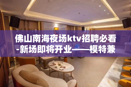 佛山南海夜场ktv招聘必看-新场即将开业——模特兼职公主急聘