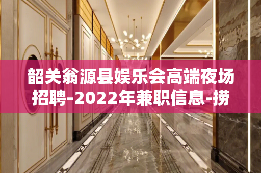 韶关翁源县娱乐会高端夜场招聘-2022年兼职信息-捞金夜场大
