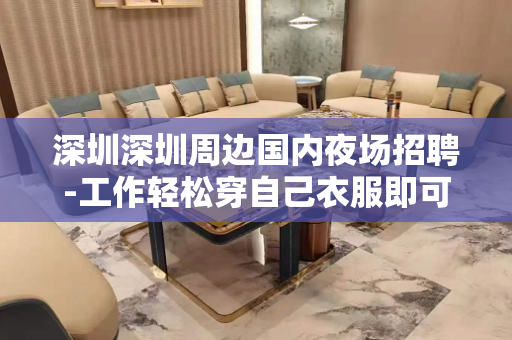 深圳深圳周边国内夜场招聘-工作轻松穿自己衣服即可