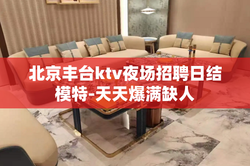 北京丰台ktv夜场招聘日结模特-天天爆满缺人