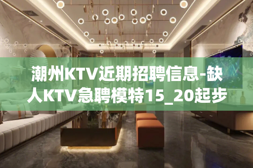 潮州KTV近期招聘信息-缺人KTV急聘模特15_20起步