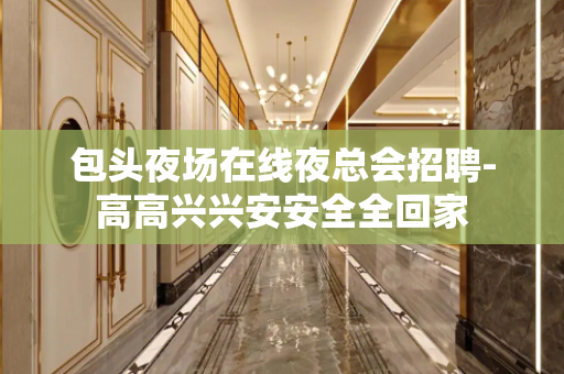 包头夜场在线夜总会招聘-高高兴兴安安全全回家