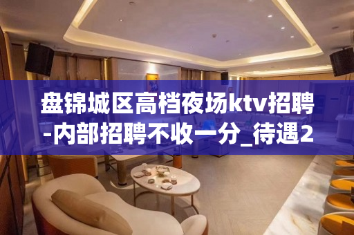 盘锦城区高档夜场ktv招聘-内部招聘不收一分_待遇20起步