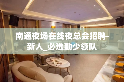 南通夜场在线夜总会招聘-新人_必选勤少领队