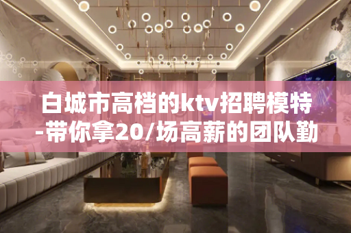 白城市高档的ktv招聘模特-带你拿20/场高薪的团队勤少