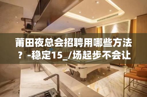 莆田夜总会招聘用哪些方法？-稳定15_/场起步不会让你白跑