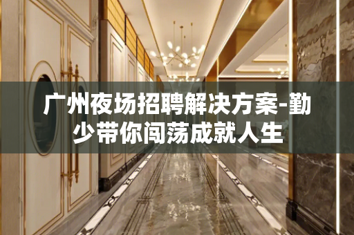 广州夜场招聘解决方案-勤少带你闯荡成就人生