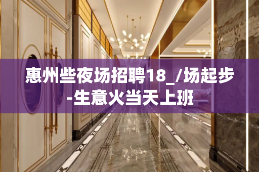 惠州些夜场招聘18_/场起步-生意火当天上班