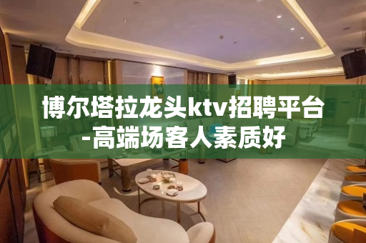 博尔塔拉龙头ktv招聘平台-高端场客人素质好