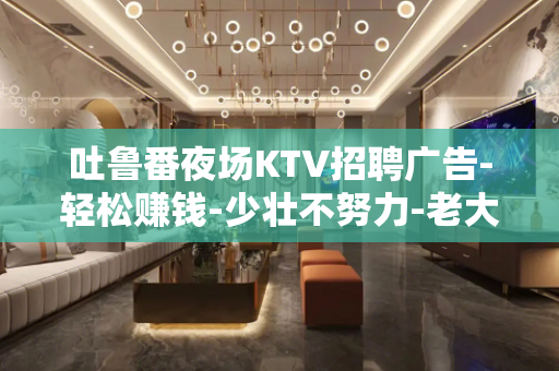 吐鲁番夜场KTV招聘广告-轻松赚钱-少壮不努力-老大徒伤悲