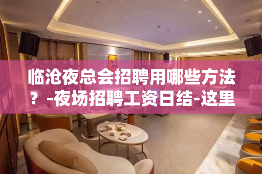 临沧夜总会招聘用哪些方法？-夜场招聘工资日结-这里生意