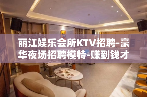 丽江娱乐会所KTV招聘-豪华夜场招聘模特-赚到钱才有资本去冲