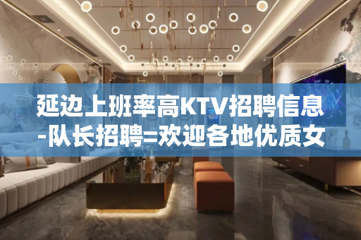 延边上班率高KTV招聘信息-队长招聘=欢迎各地优质女孩加入
