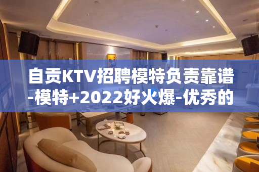 自贡KTV招聘模特负责靠谱-模特+2022好火爆-优秀的服务