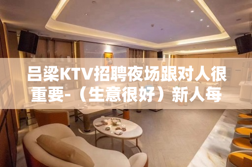 吕梁KTV招聘夜场跟对人很重要-（生意很好）新人每天快速上班