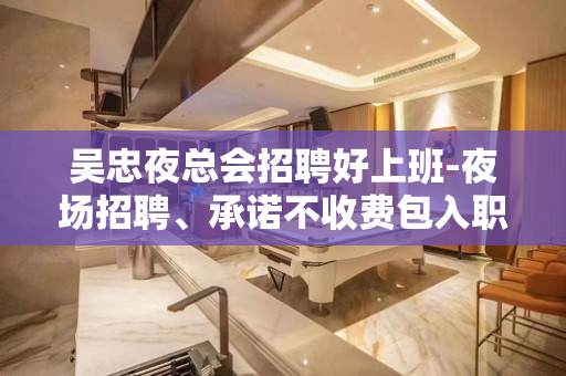 吴忠夜总会招聘好上班-夜场招聘、承诺不收费包入职