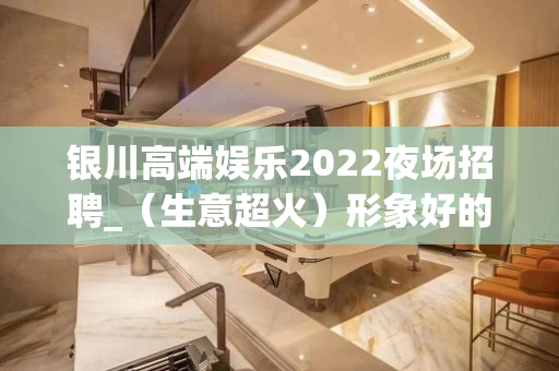 银川高端娱乐2022夜场招聘_（生意超火）形象好的挣钱也多