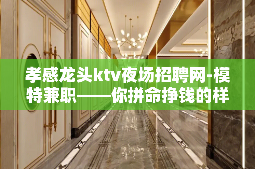 孝感龙头ktv夜场招聘网-模特兼职——你拼命挣钱的样子+超美