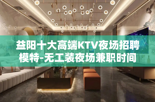 益阳十大高端KTV夜场招聘模特-无工装夜场兼职时间更值钱
