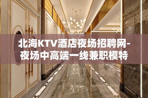 北海KTV酒店夜场招聘网-夜场中高端一线兼职模特