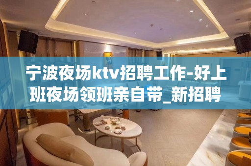 宁波夜场ktv招聘工作-好上班夜场领班亲自带_新招聘