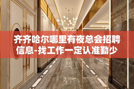 齐齐哈尔哪里有夜总会招聘信息-找工作一定认准勤少团队
