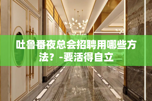 吐鲁番夜总会招聘用哪些方法？-要活得自立