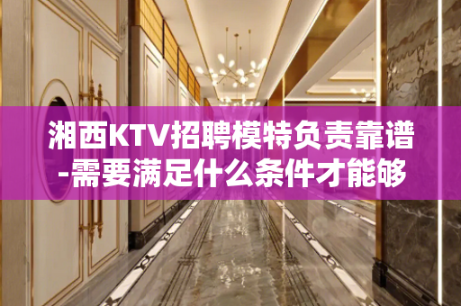 湘西KTV招聘模特负责靠谱-需要满足什么条件才能够去