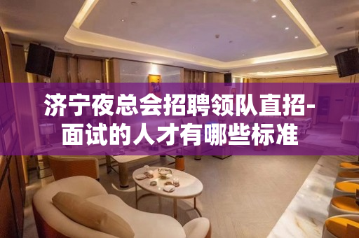 济宁夜总会招聘领队直招-面试的人才有哪些标准